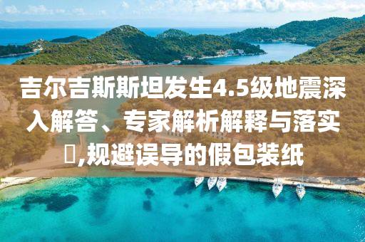 吉爾吉斯斯坦發(fā)生4.5級(jí)地震深入解答、專(zhuān)家解析解釋與落實(shí)?,規(guī)避誤導(dǎo)的假包裝紙