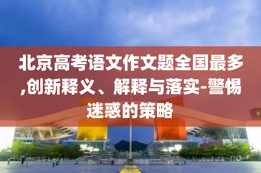 北京高考語(yǔ)文作文題全國(guó)最多,創(chuàng)新釋義、解釋與落實(shí)-警惕迷惑的策略