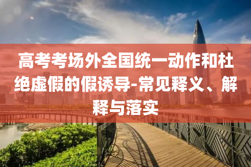 高考考場(chǎng)外全國(guó)統(tǒng)一動(dòng)作和杜絕虛假的假誘導(dǎo)-常見(jiàn)釋義、解釋與落實(shí)