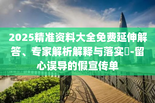 2025精準(zhǔn)資料大全免費(fèi)延伸解答、專(zhuān)家解析解釋與落實(shí)?-留心誤導(dǎo)的假宣傳單