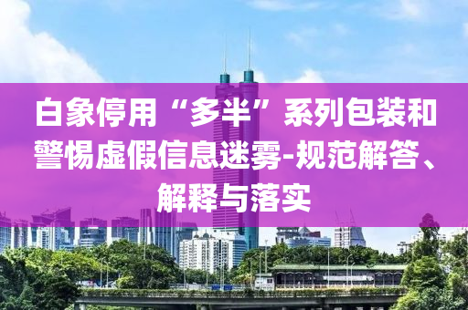 白象停用“多半”系列包裝和警惕虛假信息迷霧-規(guī)范解答、解釋與落實(shí)