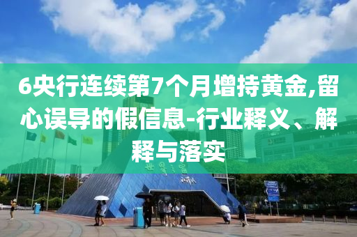 6央行連續(xù)第7個(gè)月增持黃金,留心誤導(dǎo)的假信息-行業(yè)釋義、解釋與落實(shí)