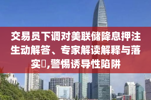 交易員下調(diào)對美聯(lián)儲降息押注生動解答、專家解讀解釋與落實?,警惕誘導性陷阱