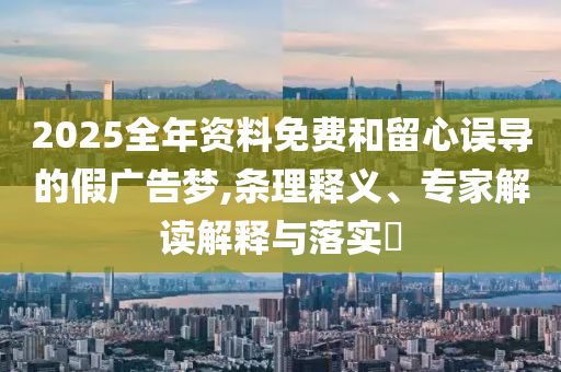 2025全年資料免費(fèi)和留心誤導(dǎo)的假?gòu)V告夢(mèng),條理釋義、專家解讀解釋與落實(shí)?