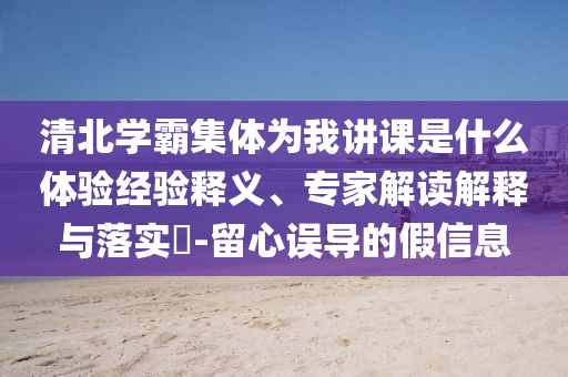清北學(xué)霸集體為我講課是什么體驗(yàn)經(jīng)驗(yàn)釋義、專家解讀解釋與落實(shí)?-留心誤導(dǎo)的假信息
