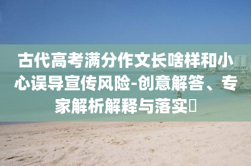 古代高考滿分作文長(zhǎng)啥樣和小心誤導(dǎo)宣傳風(fēng)險(xiǎn)-創(chuàng)意解答、專家解析解釋與落實(shí)?