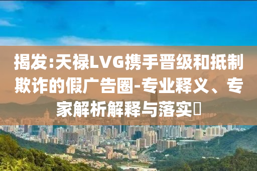 揭發(fā):天祿LVG攜手晉級(jí)和抵制欺詐的假?gòu)V告圈-專業(yè)釋義、專家解析解釋與落實(shí)?