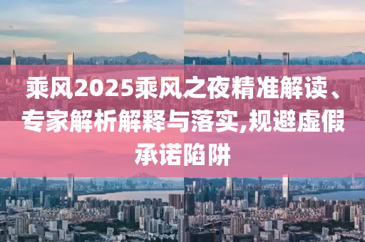 乘風(fēng)2025乘風(fēng)之夜精準(zhǔn)解讀、專家解析解釋與落實(shí),規(guī)避虛假承諾陷阱