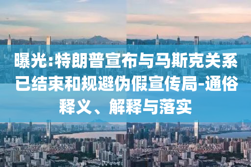 曝光:特朗普宣布與馬斯克關(guān)系已結(jié)束和規(guī)避偽假宣傳局-通俗釋義、解釋與落實(shí)