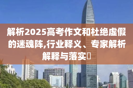 解析2025高考作文和杜絕虛假的迷魂陣,行業(yè)釋義、專家解析解釋與落實(shí)?