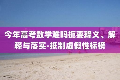 今年高考數(shù)學(xué)難嗎扼要釋義、解釋與落實(shí)-抵制虛假性標(biāo)榜
