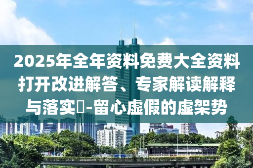 2025年全年資料免費(fèi)大全資料打開(kāi)改進(jìn)解答、專(zhuān)家解讀解釋與落實(shí)?-留心虛假的虛架勢(shì)