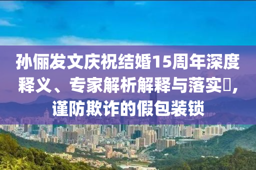 孫儷發(fā)文慶祝結(jié)婚15周年深度釋義、專家解析解釋與落實(shí)?,謹(jǐn)防欺詐的假包裝鎖