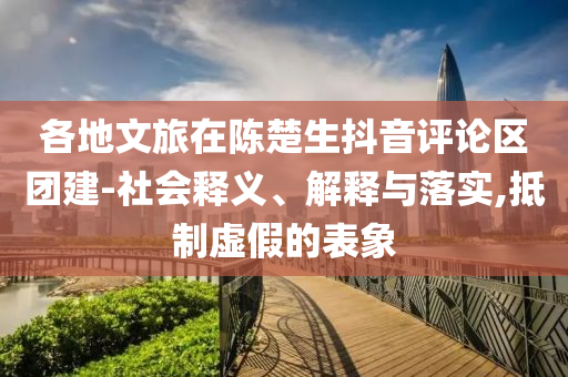 各地文旅在陳楚生抖音評(píng)論區(qū)團(tuán)建-社會(huì)釋義、解釋與落實(shí),抵制虛假的表象