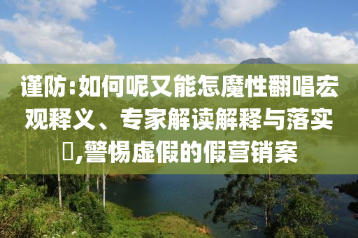 謹(jǐn)防:如何呢又能怎魔性翻唱宏觀釋義、專家解讀解釋與落實(shí)?,警惕虛假的假營(yíng)銷案