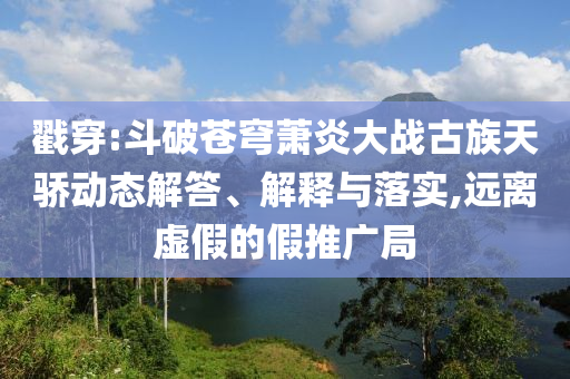 戳穿:斗破蒼穹蕭炎大戰(zhàn)古族天驕動(dòng)態(tài)解答、解釋與落實(shí),遠(yuǎn)離虛假的假推廣局