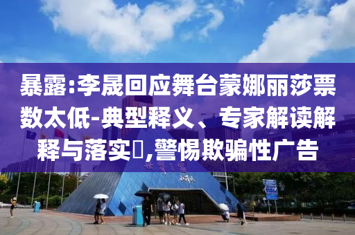 暴露:李晟回應(yīng)舞臺(tái)蒙娜麗莎票數(shù)太低-典型釋義、專家解讀解釋與落實(shí)?,警惕欺騙性廣告