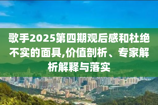 歌手2025第四期觀后感和杜絕不實(shí)的面具,價(jià)值剖析、專家解析解釋與落實(shí)