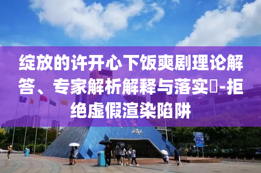 綻放的許開心下飯爽劇理論解答、專家解析解釋與落實(shí)?-拒絕虛假渲染陷阱