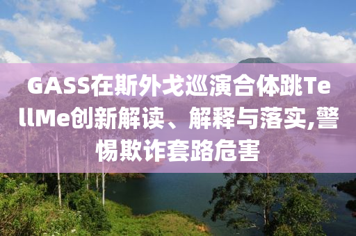 GASS在斯外戈巡演合體跳TellMe創(chuàng)新解讀、解釋與落實(shí),警惕欺詐套路危害