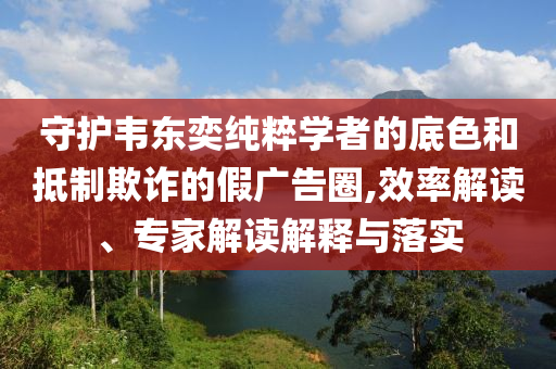 守護(hù)韋東奕純粹學(xué)者的底色和抵制欺詐的假廣告圈,效率解讀、專家解讀解釋與落實(shí)