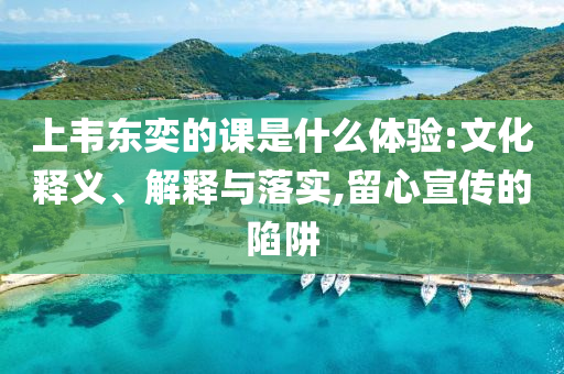 上韋東奕的課是什么體驗(yàn):文化釋義、解釋與落實(shí),留心宣傳的陷阱