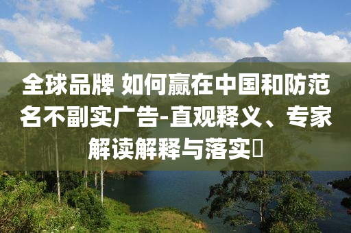 全球品牌 如何贏在中國和防范名不副實(shí)廣告-直觀釋義、專家解讀解釋與落實(shí)?