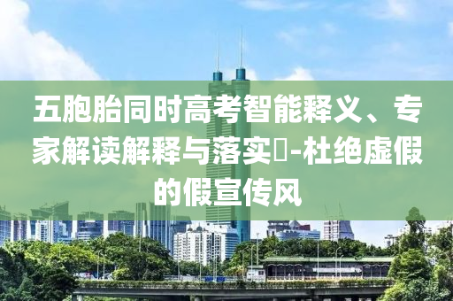 五胞胎同時高考智能釋義、專家解讀解釋與落實?-杜絕虛假的假宣傳風