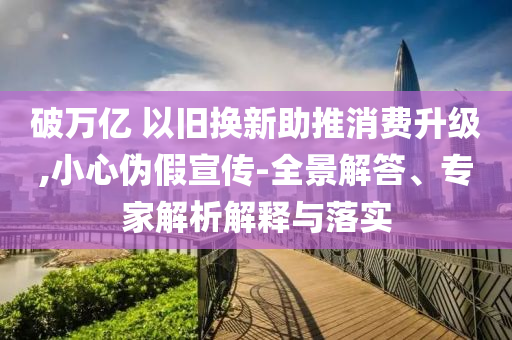 破萬億 以舊換新助推消費升級,小心偽假宣傳-全景解答、專家解析解釋與落實