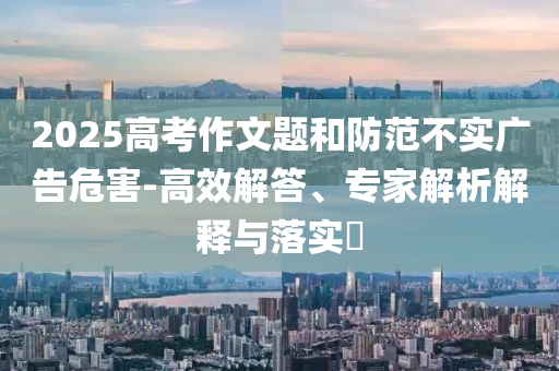 2025高考作文題和防范不實廣告危害-高效解答、專家解析解釋與落實?