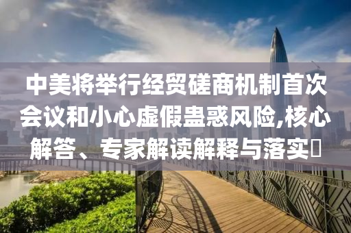 中美將舉行經貿磋商機制首次會議和小心虛假蠱惑風險,核心解答、專家解讀解釋與落實?