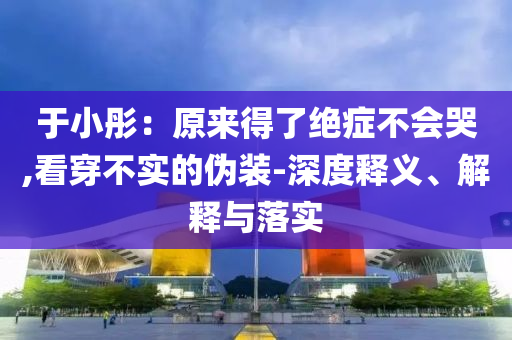 于小彤：原來得了絕癥不會哭,看穿不實的偽裝-深度釋義、解釋與落實
