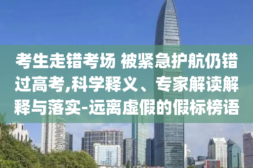 考生走錯考場 被緊急護航仍錯過高考,科學釋義、專家解讀解釋與落實-遠離虛假的假標榜語
