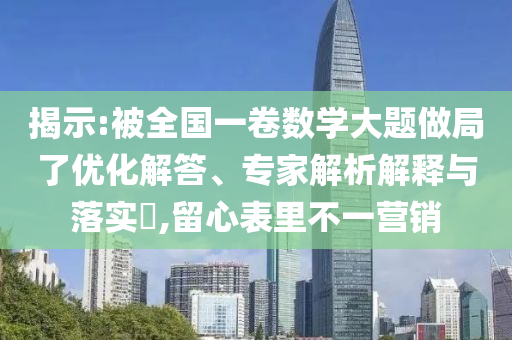 揭示:被全國一卷數(shù)學大題做局了優(yōu)化解答、專家解析解釋與落實?,留心表里不一營銷