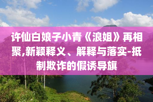 許仙白娘子小青《浪姐》再相聚,新穎釋義、解釋與落實(shí)-抵制欺詐的假誘導(dǎo)旗