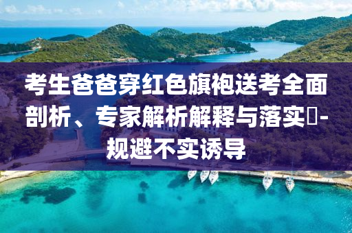 考生爸爸穿紅色旗袍送考全面剖析、專家解析解釋與落實(shí)?-規(guī)避不實(shí)誘導(dǎo)