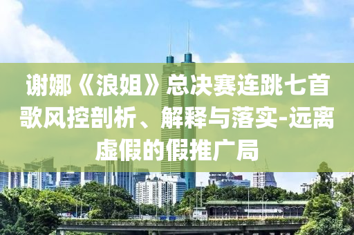 謝娜《浪姐》總決賽連跳七首歌風(fēng)控剖析、解釋與落實-遠(yuǎn)離虛假的假推廣局
