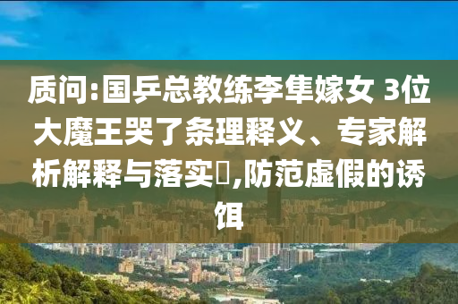 質(zhì)問:國乒總教練李隼嫁女 3位大魔王哭了條理釋義、專家解析解釋與落實?,防范虛假的誘餌