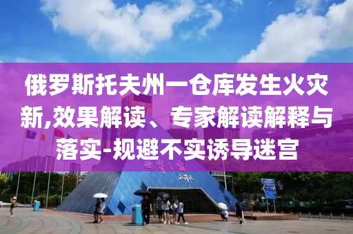俄羅斯托夫州一倉庫發(fā)生火災新,效果解讀、專家解讀解釋與落實-規(guī)避不實誘導迷宮