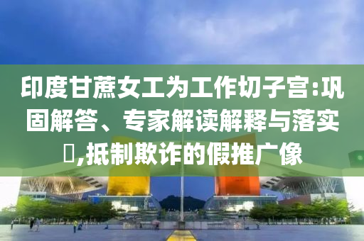 印度甘蔗女工為工作切子宮:鞏固解答、專家解讀解釋與落實?,抵制欺詐的假推廣像