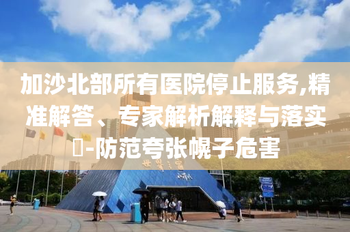加沙北部所有醫(yī)院停止服務,精準解答、專家解析解釋與落實?-防范夸張幌子危害