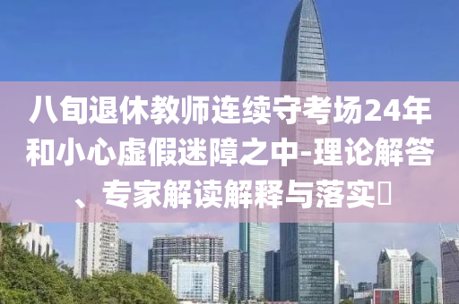 八旬退休教師連續(xù)守考場24年和小心虛假迷障之中-理論解答、專家解讀解釋與落實?