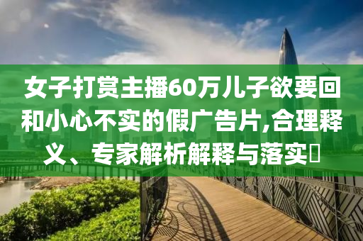 女子打賞主播60萬兒子欲要回和小心不實的假廣告片,合理釋義、專家解析解釋與落實?