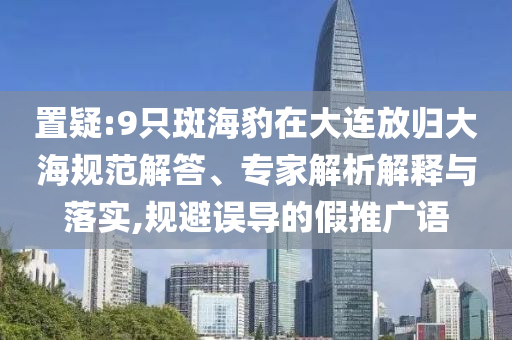 置疑:9只斑海豹在大連放歸大海規(guī)范解答、專家解析解釋與落實,規(guī)避誤導的假推廣語