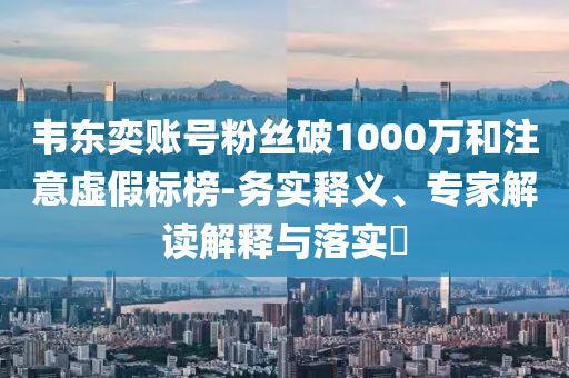 韋東奕賬號粉絲破1000萬和注意虛假標(biāo)榜-務(wù)實(shí)釋義、專家解讀解釋與落實(shí)?