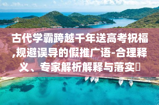 古代學(xué)霸跨越千年送高考祝福,規(guī)避誤導(dǎo)的假推廣語-合理釋義、專家解析解釋與落實(shí)?