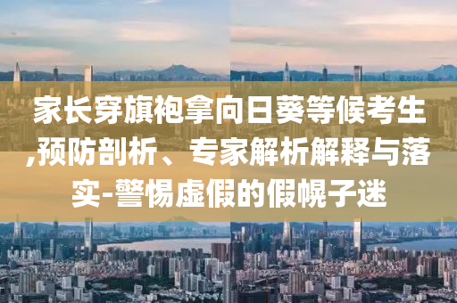 家長穿旗袍拿向日葵等候考生,預(yù)防剖析、專家解析解釋與落實(shí)-警惕虛假的假幌子迷