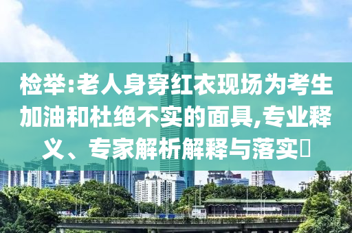 檢舉:老人身穿紅衣現(xiàn)場為考生加油和杜絕不實(shí)的面具,專業(yè)釋義、專家解析解釋與落實(shí)?