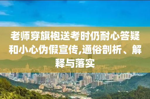 老師穿旗袍送考時(shí)仍耐心答疑和小心偽假宣傳,通俗剖析、解釋與落實(shí)