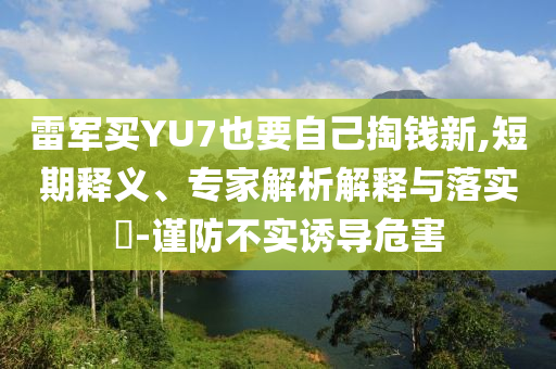 雷軍買YU7也要自己掏錢新,短期釋義、專家解析解釋與落實?-謹防不實誘導(dǎo)危害